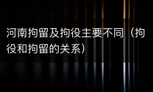 河南拘留及拘役主要不同（拘役和拘留的关系）