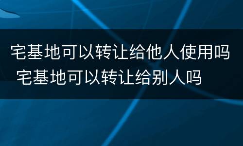 宅基地可以转让给他人使用吗 宅基地可以转让给别人吗