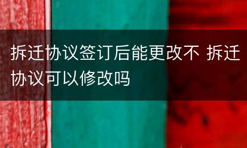 拆迁协议签订后能更改不 拆迁协议可以修改吗