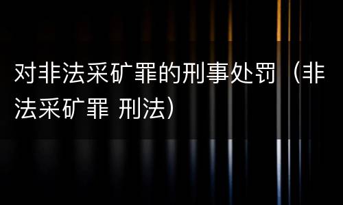 对非法采矿罪的刑事处罚（非法采矿罪 刑法）