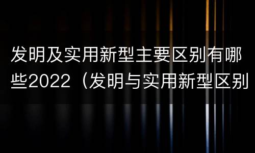 发明及实用新型主要区别有哪些2022（发明与实用新型区别）