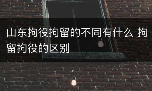 山东拘役拘留的不同有什么 拘留拘役的区别