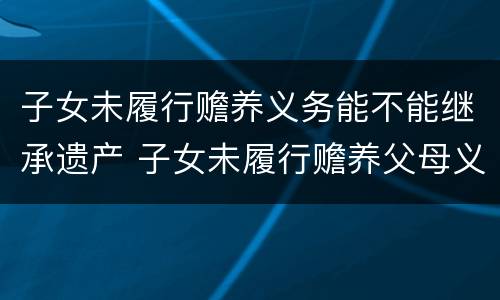 子女未履行赡养义务能不能继承遗产 子女未履行赡养父母义务,是否有继承家产的权利