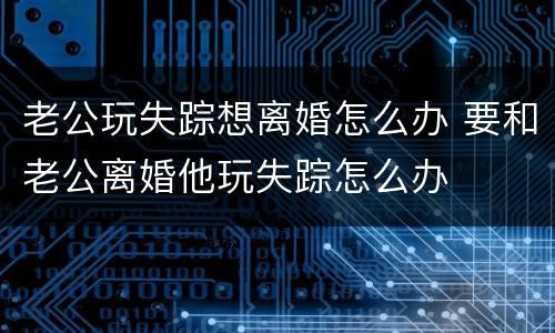老公玩失踪想离婚怎么办 要和老公离婚他玩失踪怎么办