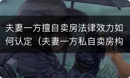 夫妻一方擅自卖房法律效力如何认定（夫妻一方私自卖房构成犯罪）