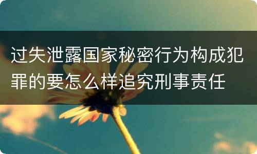 过失泄露国家秘密行为构成犯罪的要怎么样追究刑事责任