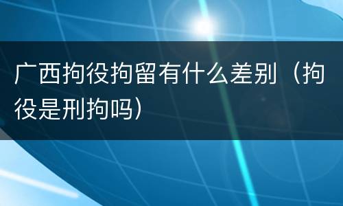 广西拘役拘留有什么差别（拘役是刑拘吗）
