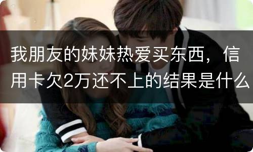 我朋友的妹妹热爱买东西，信用卡欠2万还不上的结果是什么啊