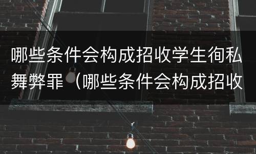 哪些条件会构成招收学生徇私舞弊罪（哪些条件会构成招收学生徇私舞弊罪行为）
