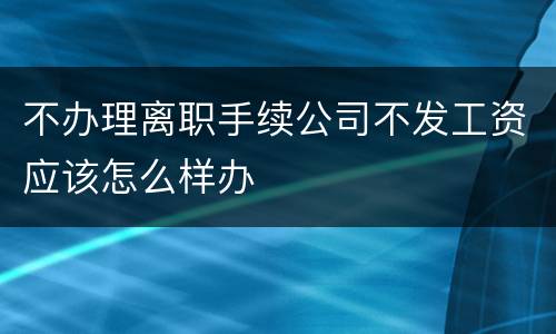 不办理离职手续公司不发工资应该怎么样办
