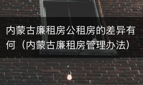 内蒙古廉租房公租房的差异有何（内蒙古廉租房管理办法）