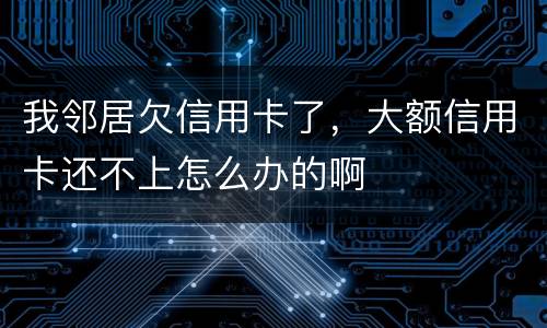 我邻居欠信用卡了，大额信用卡还不上怎么办的啊