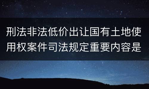 刑法非法低价出让国有土地使用权案件司法规定重要内容是什么