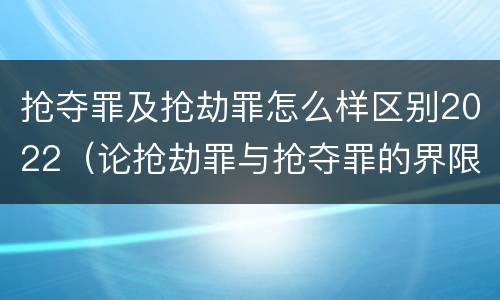 抢夺罪及抢劫罪怎么样区别2022（论抢劫罪与抢夺罪的界限）