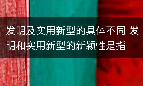 发明及实用新型的具体不同 发明和实用新型的新颖性是指