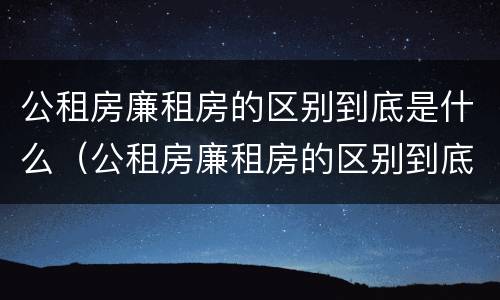 公租房廉租房的区别到底是什么（公租房廉租房的区别到底是什么意思）