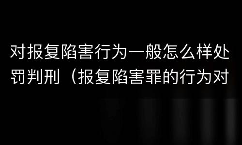 对报复陷害行为一般怎么样处罚判刑（报复陷害罪的行为对象包括哪些人?）