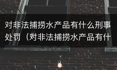 对非法捕捞水产品有什么刑事处罚（对非法捕捞水产品有什么刑事处罚规定）