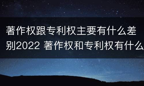 著作权跟专利权主要有什么差别2022 著作权和专利权有什么区别