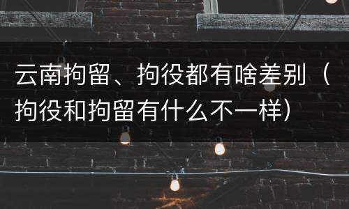 云南拘留、拘役都有啥差别（拘役和拘留有什么不一样）