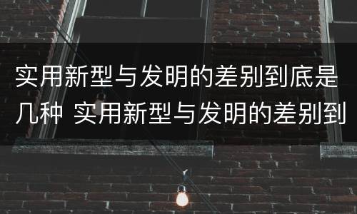实用新型与发明的差别到底是几种 实用新型与发明的差别到底是几种类型