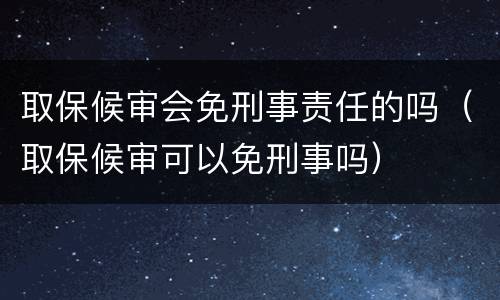 取保候审会免刑事责任的吗（取保候审可以免刑事吗）