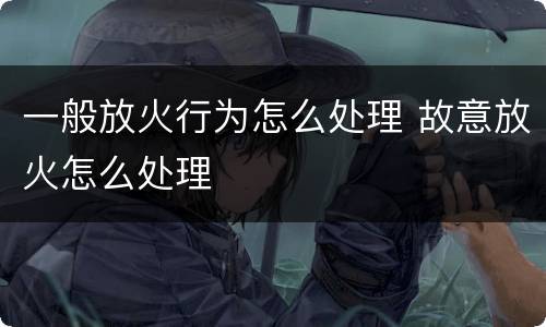 一般放火行为怎么处理 故意放火怎么处理