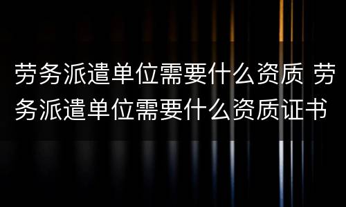 劳务派遣单位需要什么资质 劳务派遣单位需要什么资质证书