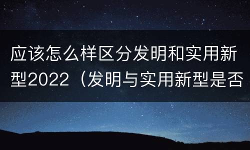 应该怎么样区分发明和实用新型2022（发明与实用新型是否具有实用性）