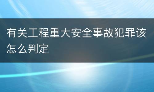 有关工程重大安全事故犯罪该怎么判定