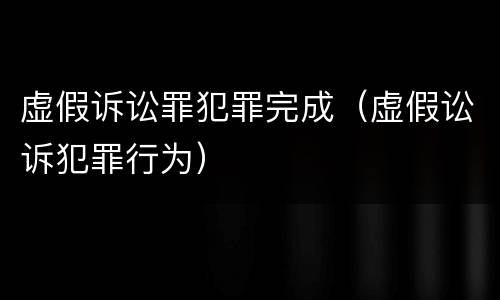 虚假诉讼罪犯罪完成（虚假讼诉犯罪行为）