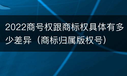 2022商号权跟商标权具体有多少差异（商标归属版权号）