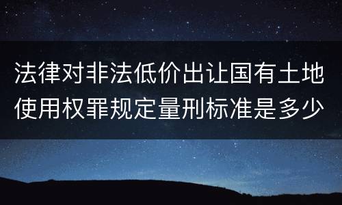 法律对非法低价出让国有土地使用权罪规定量刑标准是多少
