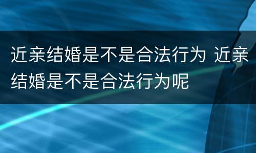 近亲结婚是不是合法行为 近亲结婚是不是合法行为呢