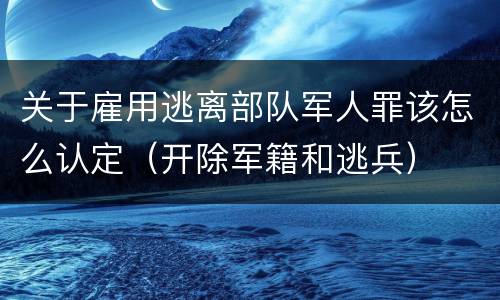 关于雇用逃离部队军人罪该怎么认定（开除军籍和逃兵）