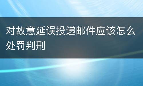 对故意延误投递邮件应该怎么处罚判刑
