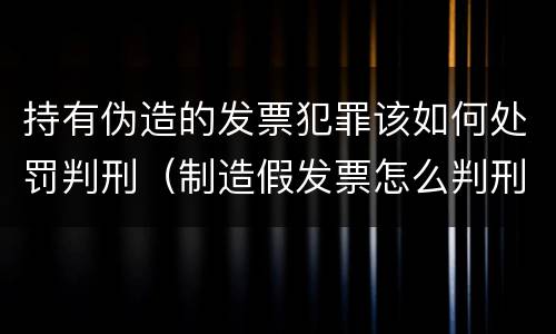 持有伪造的发票犯罪该如何处罚判刑（制造假发票怎么判刑）