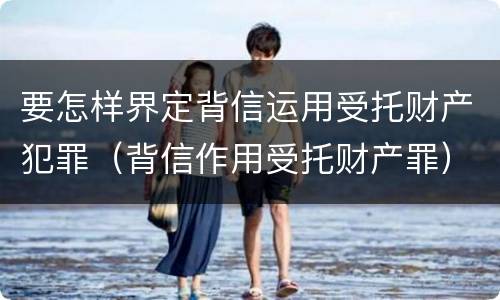 要怎样界定背信运用受托财产犯罪（背信作用受托财产罪）