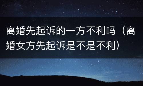 离婚先起诉的一方不利吗（离婚女方先起诉是不是不利）