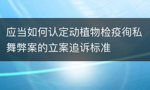 应当如何认定动植物检疫徇私舞弊案的立案追诉标准