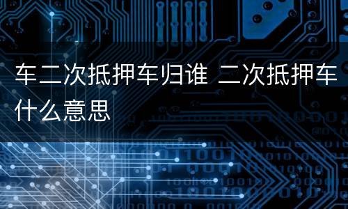 车二次抵押车归谁 二次抵押车什么意思