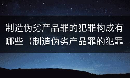制造伪劣产品罪的犯罪构成有哪些（制造伪劣产品罪的犯罪构成有哪些要件）