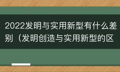 2022发明与实用新型有什么差别（发明创造与实用新型的区别）