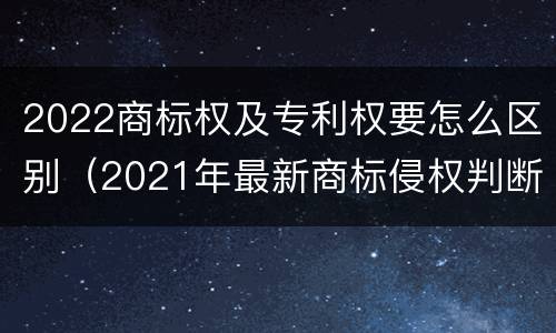2022商标权及专利权要怎么区别（2021年最新商标侵权判断标准）