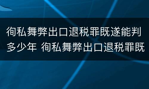 徇私舞弊出口退税罪既遂能判多少年 徇私舞弊出口退税罪既遂能判多少年刑期