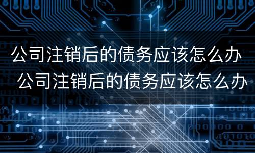 公司注销后的债务应该怎么办 公司注销后的债务应该怎么办理