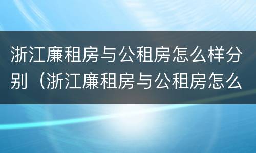 浙江廉租房与公租房怎么样分别（浙江廉租房与公租房怎么样分别的）