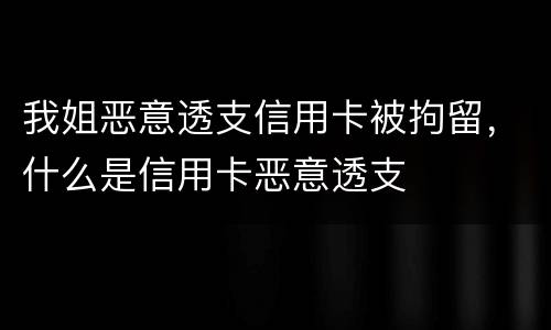 我姐恶意透支信用卡被拘留，什么是信用卡恶意透支