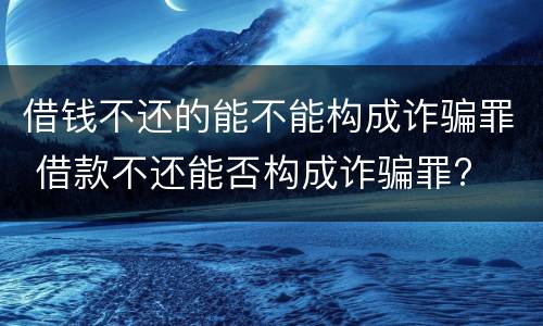 借钱不还的能不能构成诈骗罪 借款不还能否构成诈骗罪?