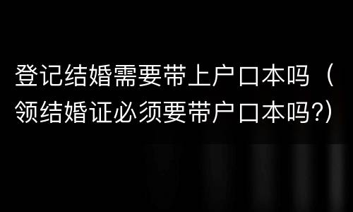 登记结婚需要带上户口本吗（领结婚证必须要带户口本吗?）